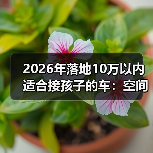 2026年落地10万以内适合接孩子的车:空间、安全、养车费一次说透(图1) 2026年落地10万以内适合接孩子的车:空间、安全、养车费一次说透(图1)