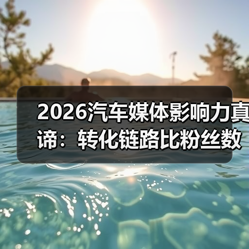 2026汽车媒体影响力真谛:转化链路比粉丝数更重要(图3) 2026汽车媒体影响力真谛:转化链路比粉丝数更重要(图3)