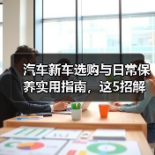 汽车新车选购与日常保养实用指南,这5招解决难题(图1) 汽车新车选购与日常保养实用指南,这5招解决难题(图1)